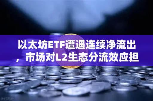 以太坊ETF遭遇连续净流出，市场对L2生态分流效应担忧加剧