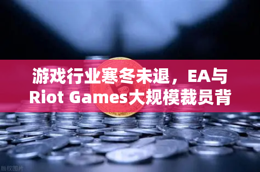 游戏行业寒冬未退，EA与Riot Games大规模裁员背后的行业变局与投资新机遇