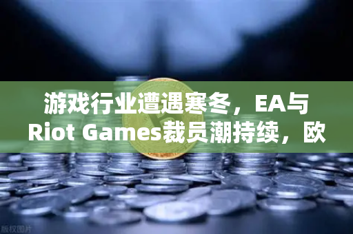 游戏行业遭遇寒冬，EA与Riot Games裁员潮持续，欧易交易所关注数字资产转型机遇