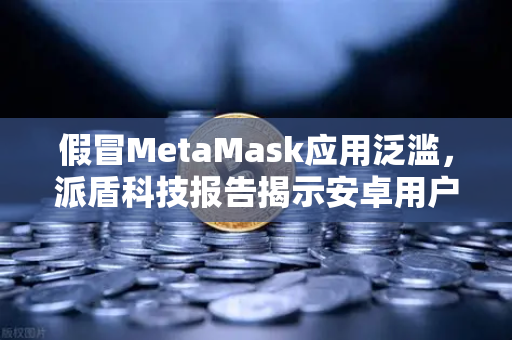 假冒MetaMask应用泛滥，派盾科技报告揭示安卓用户安全危机与欧易交易所防护指南