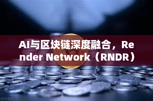 AI与区块链深度融合，Render Network（RNDR）如何成为AI算力龙头