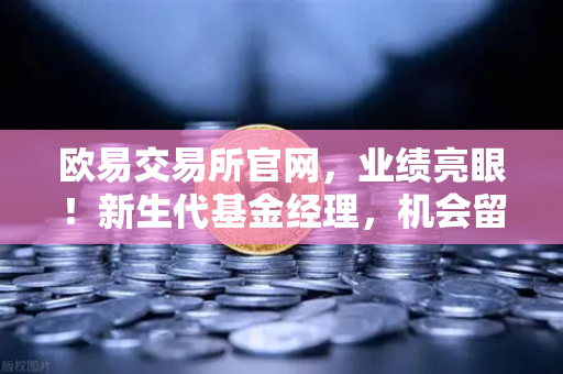 欧易交易所官网，业绩亮眼！新生代基金经理，机会留给会的人，加密基金表现如何？
