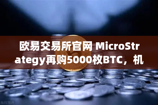 欧易交易所官网 MicroStrategy再购5000枚BTC，机构持仓报告深度解读