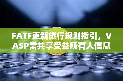 FATF更新旅行规则指引，VASP需共享受益所有人信息，加密合规再升级