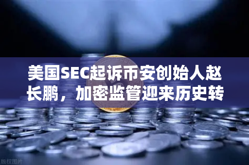 美国SEC起诉币安创始人赵长鹏，加密监管迎来历史转折点