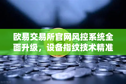 欧易交易所官网风控系统全面升级，设备指纹技术精准侦测异常登录，护航数字资产安全
