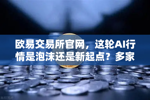 欧易交易所官网，这轮AI行情是泡沫还是新起点？多家卖方最新研判