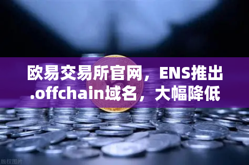 欧易交易所官网，ENS推出.offchain域名，大幅降低用户注册和使用成本