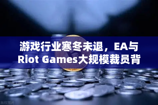 游戏行业寒冬未退，EA与Riot Games大规模裁员背后的深层逻辑与行业启示