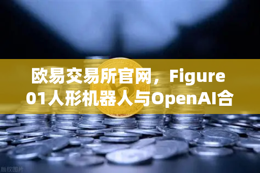 欧易交易所官网，Figure 01人形机器人与OpenAI合作，展现惊人对话能力