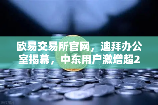 欧易交易所官网，迪拜办公室揭幕，中东用户激增超200%全球战略再升级