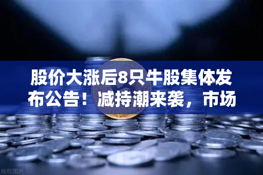股价大涨后8只牛股集体发布公告！减持潮来袭，市场风向要变？