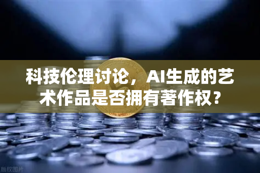 科技伦理讨论，AI生成的艺术作品是否拥有著作权？