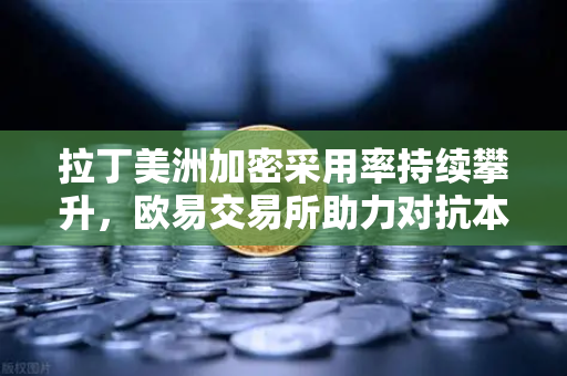拉丁美洲加密采用率持续攀升，欧易交易所助力对抗本国货币贬值