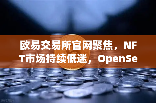 欧易交易所官网聚焦，NFT市场持续低迷，OpenSea市场份额进一步被Blur侵蚀