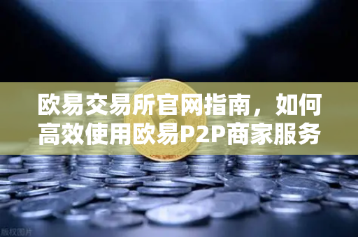 欧易交易所官网指南，如何高效使用欧易P2P商家服务？申诉证据提交要点全解析