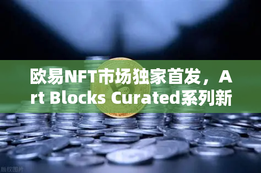欧易NFT市场独家首发，Art Blocks Curated系列新艺术家作品引领数字艺术新浪潮