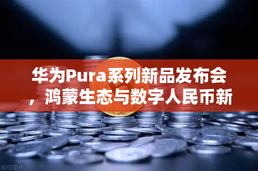华为Pura系列新品发布会，鸿蒙生态与数字人民币新联动，重塑支付未来
