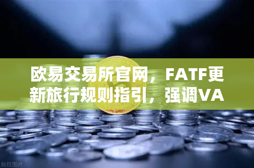 欧易交易所官网，FATF更新旅行规则指引，强调VASP需共享受益所有人信息
