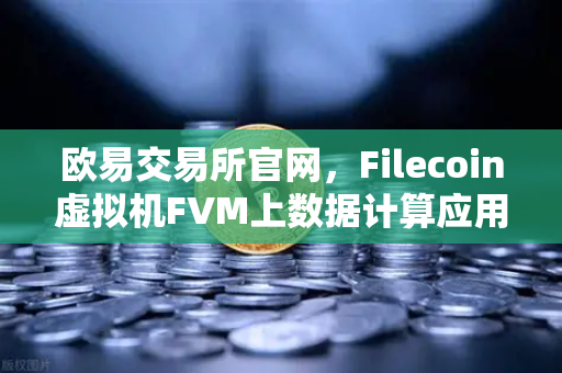 欧易交易所官网，Filecoin虚拟机FVM上数据计算应用数量激增，Web3生态迎来新变革