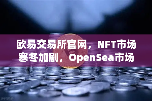 欧易交易所官网，NFT市场寒冬加剧，OpenSea市场份额遭Blur蚕食