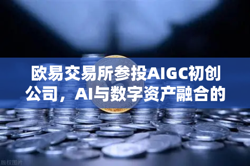 欧易交易所参投AIGC初创公司，AI与数字资产融合的新棋局