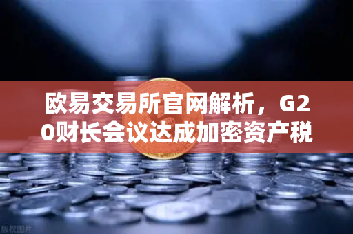 欧易交易所官网解析，G20财长会议达成加密资产税收框架，全球监管迈入新阶段