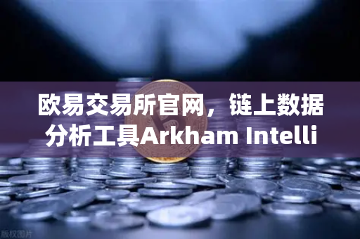 欧易交易所官网，链上数据分析工具Arkham Intelligence教程，可视化追踪资金流向