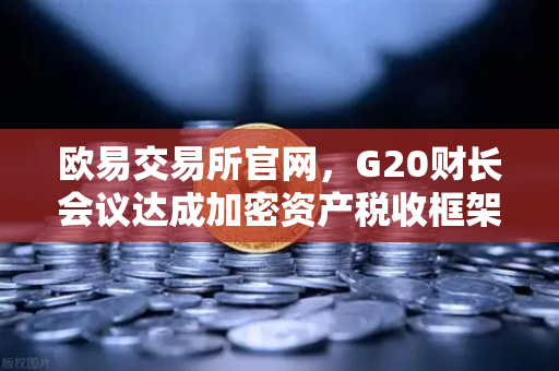 欧易交易所官网，G20财长会议达成加密资产税收框架共识，全球监管迈入新阶段