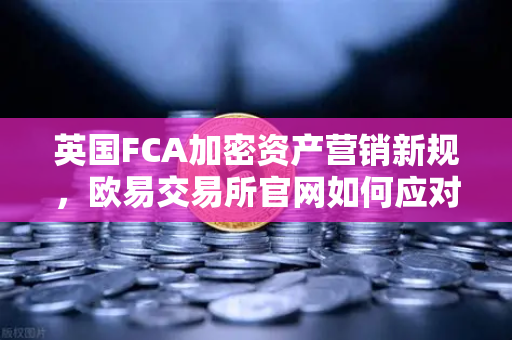 英国FCA加密资产营销新规，欧易交易所官网如何应对全球合规挑战？