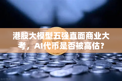 港股大模型五强直面商业大考，AI代币是否被高估？