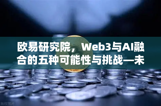 欧易研究院，Web3与AI融合的五种可能性与挑战—未来数字经济的双螺旋进化