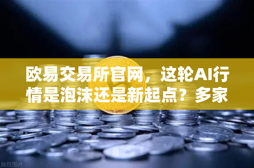 欧易交易所官网，这轮AI行情是泡沫还是新起点？多家卖方最新研判