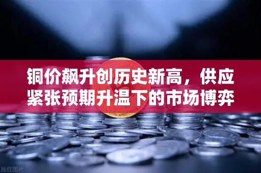 铜价飙升创历史新高，供应紧张预期升温下的市场博弈与投资机遇