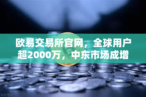 欧易交易所官网，全球用户超2000万，中东市场成增长新引擎