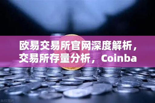 欧易交易所官网深度解析，交易所存量分析，Coinbase机构托管量逆势增长，长线信心犹在