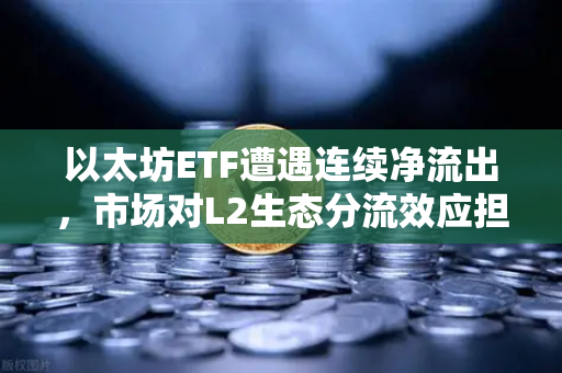 以太坊ETF遭遇连续净流出，市场对L2生态分流效应担忧加剧—欧易交易所官网深度解析