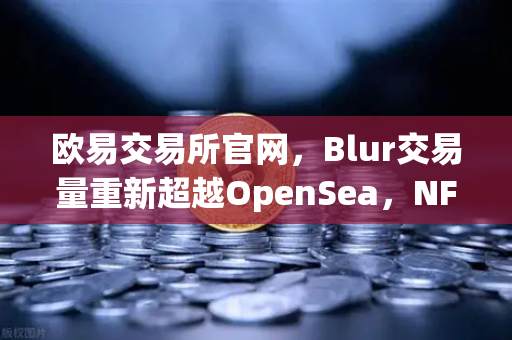 欧易交易所官网，Blur交易量重新超越OpenSea，NFT市场复苏信号已明朗？