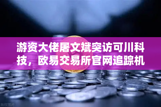 游资大佬屠文斌突访可川科技，欧易交易所官网追踪机构调研暗线