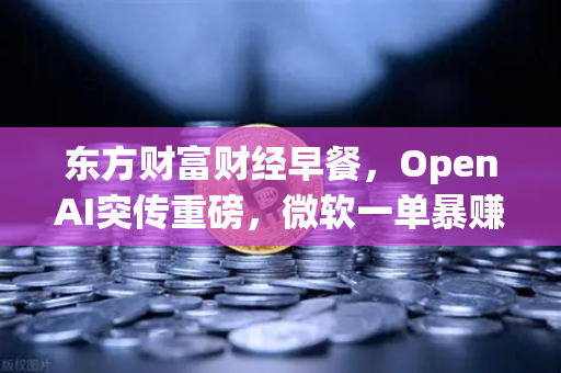 东方财富财经早餐，OpenAI突传重磅，微软一单暴赚8300亿—数字资产与AI投资新风口解读