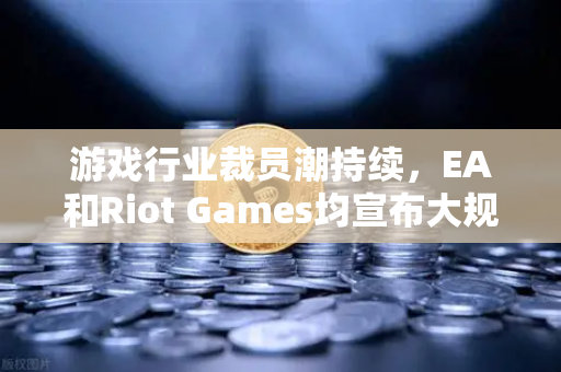 游戏行业裁员潮持续，EA和Riot Games均宣布大规模裁员，背后原因与未来趋势解读