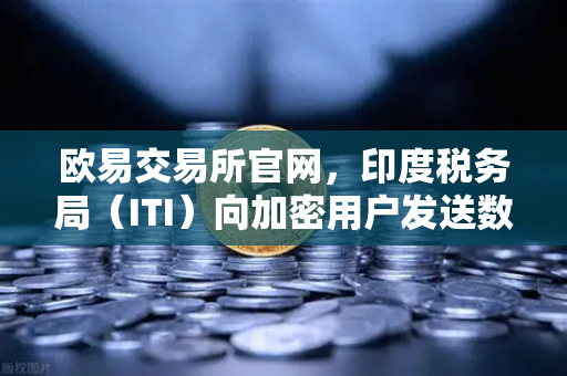 欧易交易所官网，印度税务局（ITI）向加密用户发送数万封欠税通知函，全球监管风暴再升级