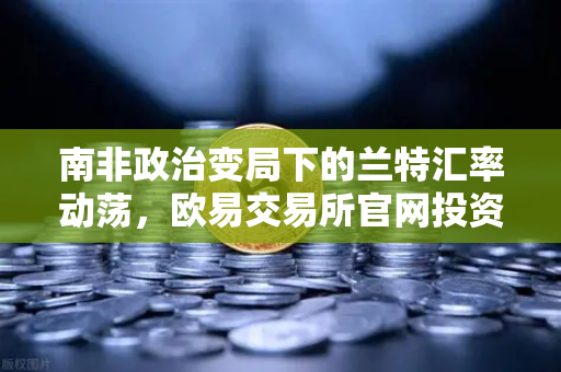 南非政治变局下的兰特汇率动荡，欧易交易所官网投资者如何应对？