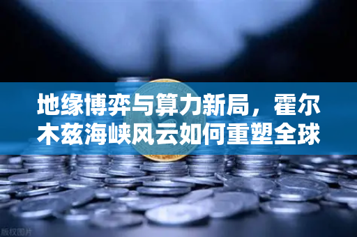 地缘博弈与算力新局，霍尔木兹海峡风云如何重塑全球能源成本？