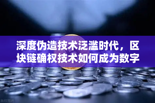 深度伪造技术泛滥时代，区块链确权技术如何成为数字版权保护的新刚需？